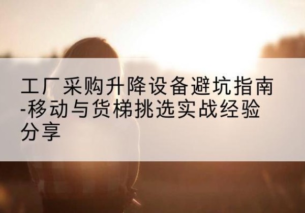 千山移动式升降机怎么选-工厂采购升降设备避坑指南-移动与货梯挑选实战经验分享