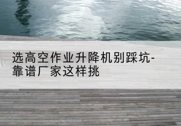 千山剪叉式升降机厂家-选高空作业升降机别踩坑-靠谱厂家这样挑