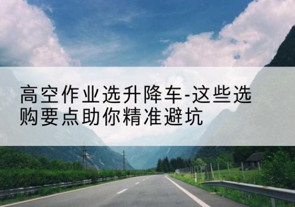 千山升降车厂家-高空作业选升降车-这些选购要点助你*避坑