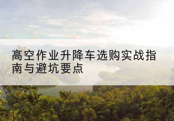 千山升降车怎么选-高空作业升降车选购实战指南与避坑要点