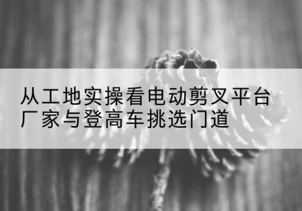 千山电动剪叉升降平台厂家-从工地实操看电动剪叉平台厂家与登高车挑选门道