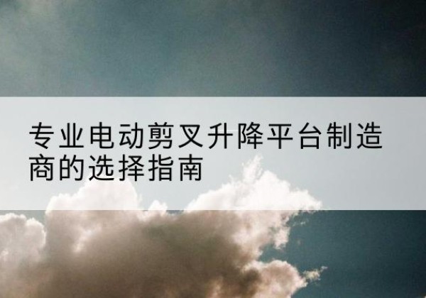 千山电动剪叉升降平台厂家-专业电动剪叉升降平台制造商的选择指南